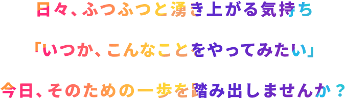 日々、ふつふつと湧き上がる気持ち 「いつか、こんなことをやってみたい」 今日、そのための一歩を踏み出しませんか?