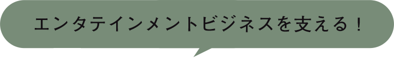 エンタテインメントビジネスを支える！