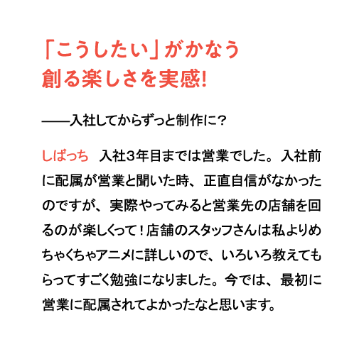 「こうしたい」がかなう創る楽しさを実感！入社してからずっと制作に？しばっち　入社３年目までは営業でした。入社前に配属が営業と聞いた時、正直自信がなかったのですが、実際やってみると営業先の店舗を回るのが楽しくって！店舗のスタッフさんは私よりめちゃくちゃアニメに詳しいので、いろいろ教えてもらってすごく勉強になりました。今では、最初に営業に配属されてよかったなと思います。