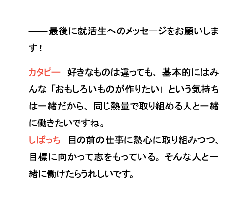 最後に就活生へのメッセージをお願いします！カタピー　好きなものは違っても、基本的にはみんな「おもしろいものが作りたい」という気持ちは一緒だから、同じ熱量で取り組める人と一緒に働きたいですね。しばっち　目の前の仕事に熱心に取り組みつつ、目標に向かって志をもっている。そんな人と一緒に働けたらうれしいです。