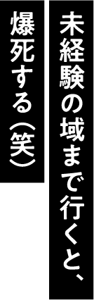 未経験の域まで行くと、爆死する（笑）