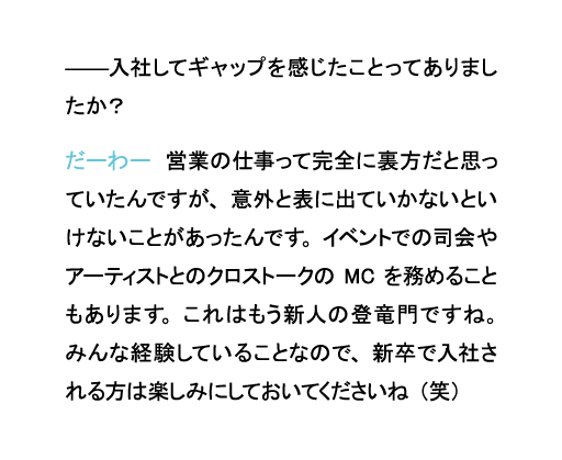 入社してギャップを感じたことってありましたか？だーわー　営業の仕事って完全に裏方だと思っていたんですが、意外と表に出ていかないといけないことがあったんです。イベントでの司会やアーティストとのクロストークのMCを務めることもあります。これはもう新人の登竜門ですね。みんな経験していることなので、新卒で入社される方は楽しみにしておいてくださいね（笑）