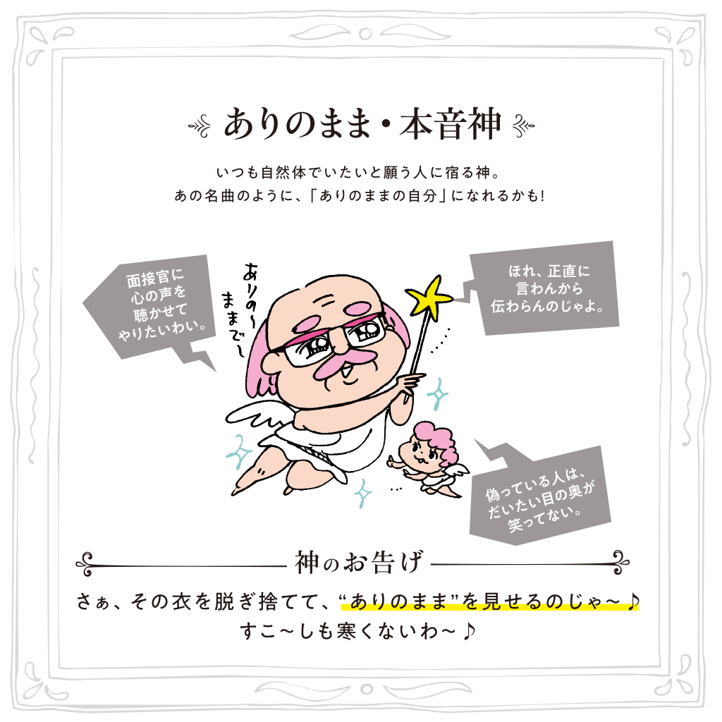 ありのまま・本音神 いつも自然体でいたいと願う人に宿る神。あの名曲のように、「ありのままの自分」になれるかも！神のお告げ:さぁ、その衣を脱ぎ捨てて、“ありのまま”を見せるのじゃ～♪すこ～しも寒くないわ～♪